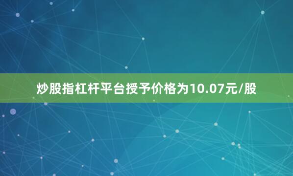 炒股指杠杆平台授予价格为10.07元/股