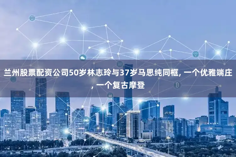 兰州股票配资公司50岁林志玲与37岁马思纯同框, 一个优雅端庄, 一个复古摩登