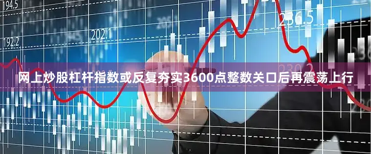 网上炒股杠杆指数或反复夯实3600点整数关口后再震荡上行